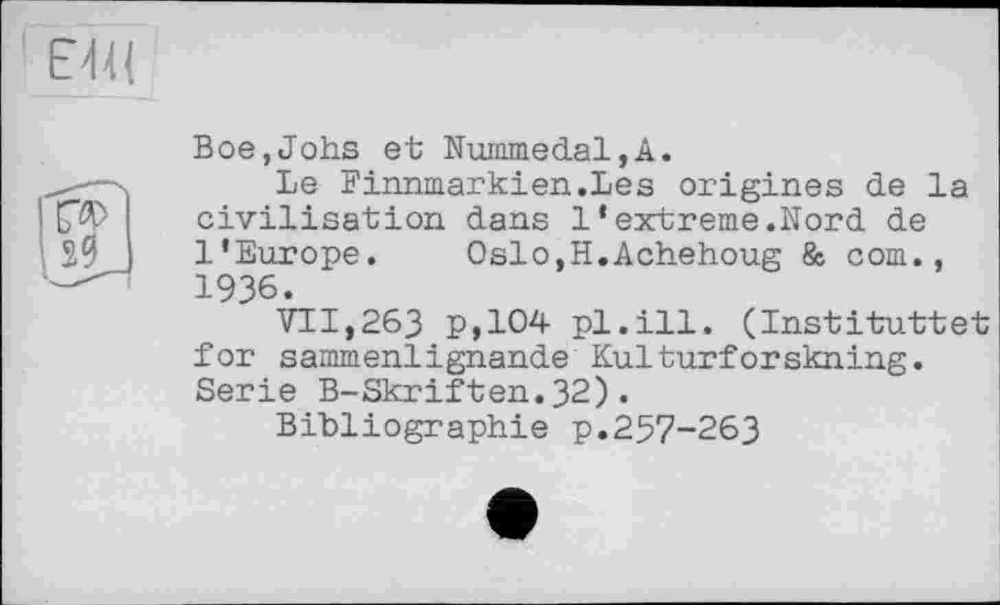 ﻿E4U
Boe,Jobs et Nummedal,A.
Le Finnmarkien.Les origines de la civilisation dans 1 * extreme.Nord de l’Europe. OslOjH.Achehoug & corn., 1936.
VII,263 P,104 pl.ill. (Instituttet for sammenlignande Kulturforskning. Serie B-Skriften.32).
Bibliographie p.257-263